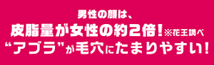 男性の顔は、皮脂量が女性の約２倍！※花王調べ“アブラ”が毛穴にたまりやすい！