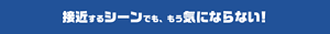 接近するシーンでも、 もう気にならない！