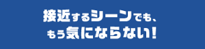 接近するシーンでも、 もう気にならない！