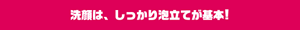 洗顔は、しっかり泡立てが基本！