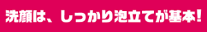 洗顔は、しっかり泡立てが基本！