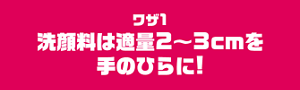 ワザ1　洗顔料は適量2〜3cmを手のひらに！