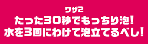 ワザ2　たった30秒でもっちり泡！水を3回にわけて泡立てるべし！