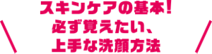 スキンケアの基本！必ず覚えたい、上手な洗顔方法