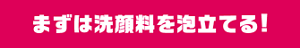 まずは洗顔料を泡立てる！