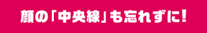 顔の「中央線」も忘れずに！