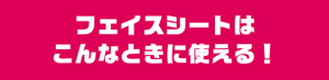 フェイスシートはこんなときに使える！