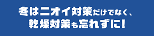 冬はニオイ対策だけでなく、乾燥対策も忘れずに！
