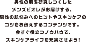 男性の肌を研究し尽くしたメンズビオレがお届けする、男性の肌悩みへのヒントやスキンケアのコツをお伝えするコンテンツです。今すぐ役立つノウハウで、スキンケアライフを充実させよう！