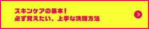 スキンケアの基本！必ず覚えたい、上手な洗顔方法 はこちらから