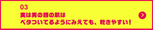 男の肌・ニオイ研究所03 実は男の顔の肌はベタついてるようにみえても、乾きやすい！