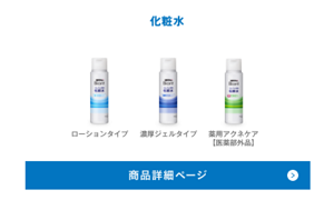 化粧水は、ローションタイプ、濃厚ジェルタイプ、薬用アクネケアタイプ【医薬部外品】の3種類です。