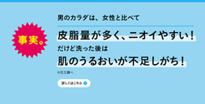 男のカラダは、女性と比べて皮脂量が多く、ニオイやすい！だけど洗った後は肌のうるおいが不足しがち！※花王調べ　詳しくはこちら