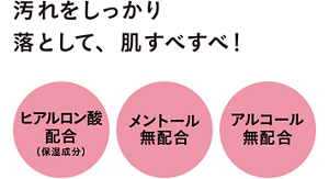 汚れをしっかり落として、肌すべすべ！　ヒアルロン酸配合（保湿成分） メントール無配合 アルコール（エチルアルコール）無配合