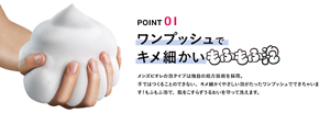 POINT 01 ワンプッシュでキメ細かいもふもふ泡 メンズビオレの泡タイプは独自の処方技術を採用。手ではつくることのできない、キメ細かくやさしい泡がたった	ワンプッシュでできちゃいます！もふもふ泡で、肌をこすらずうるおいを守って洗えます。