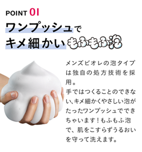 POINT 01 ワンプッシュでキメ細かいもふもふ泡 メンズビオレの泡タイプは独自の処方技術を採用。手ではつくることのできない、キメ細かくやさしい泡がたった	ワンプッシュでできちゃいます！もふもふ泡で、肌をこすらずうるおいを守って洗えます。