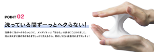 POINT 02 洗ってる間ずーっとヘタらない！ 洗顔中に泡がヘタらないように、メンズビオレは「泡もち」の良さにこだわりました。泡が消えずに顔のすみずみまでしっかり洗えるから、男のしつこい皮脂汚れまでスッキリ！