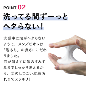 POINT 02 洗ってる間ずーっとヘタらない！ 洗顔中に泡がヘタらないように、メンズビオレは「泡もち」の良さにこだわりました。泡が消えずに顔のすみずみまでしっかり洗えるから、男のしつこい皮脂汚れまでスッキリ！