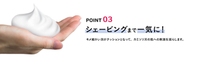 POINT 03 シェービングまで一気に！ キメ細かい泡がクッションとなって、カミソリ刃の肌への刺激を減らします。