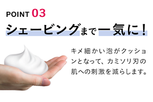 POINT 03 シェービングまで一気に！ キメ細かい泡がクッションとなって、カミソリ刃の肌への刺激を減らします。