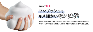 POINT 01 ワンプッシュでキメ細かいもふもふ泡 メンズビオレの泡タイプは手ではつくることのできない、キメ細かくやさしい泡がたった ワンプッシュでできちゃいます！もふもふ泡で、肌をこすらずうるおいを守って洗えます。