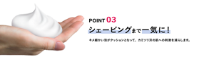 POINT 03 シェービングまで一気に！ キメ細かい泡がクッションとなって、カミソリ刃の肌への刺激を減らします。