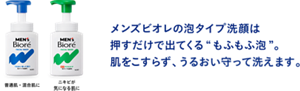普通肌・混合肌に ニキビが 気になる肌に メンズビオレの泡タイプ洗顔は押すだけで出てくる“もふもふ泡”。肌をこすらず、うるおい守って洗えます。
