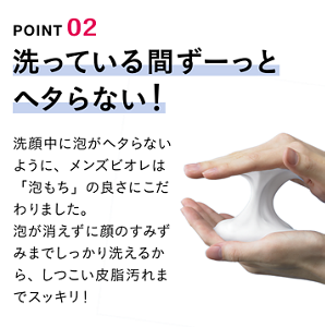 POINT 02 洗ってる間ずーっとヘタらない！ 洗顔中に泡がヘタらないように、メンズビオレは「泡もち」の良さにこだわりました。泡が消えずに顔のすみずみまでしっかり洗えるから、しつこい皮脂汚れまでスッキリ！
