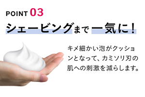 POINT 03 シェービングまで一気に！ キメ細かい泡がクッションとなって、カミソリ刃の肌への刺激を減らします。
