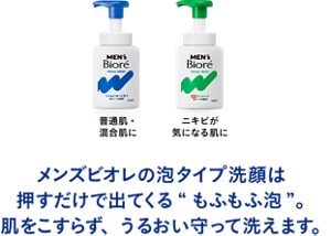 普通肌・混合肌に ニキビが 気になる肌に メンズビオレの泡タイプ洗顔は押すだけで出てくる“もふもふ泡”。肌をこすらず、うるおい守って洗えます。