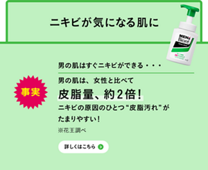 事実 男の肌はすぐニキビができる・・・男の肌は、女性と比べて皮脂量、約2倍！ニキビの原因のひとつ“皮脂汚れ”がたまりやすい※花王調べ　詳しくはこちら]