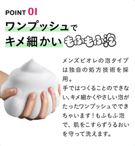 POINT 01 ワンプッシュでキメ細かいもふもふ泡 メンズビオレの泡タイプは独自の処方技術を採用。手ではつくることのできない、キメ細かくやさしい泡がたった	ワンプッシュでできちゃいます！もふもふ泡で、肌をこすらずうるおいを守って洗えます。
