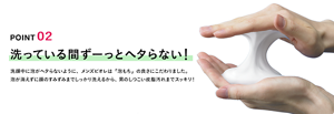 POINT 02 洗ってる間ずーっとヘタらない！ 洗顔中に泡がヘタらないように、メンズビオレは「泡もち」の良さにこだわりました。泡が消えずに顔のすみずみまでしっかり洗えるから、男のしつこい皮脂汚れまでスッキリ！
