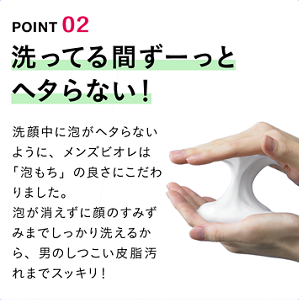 POINT 02 洗ってる間ずーっとヘタらない！ 洗顔中に泡がヘタらないように、メンズビオレは「泡もち」の良さにこだわりました。泡が消えずに顔のすみずみまでしっかり洗えるから、男のしつこい皮脂汚れまでスッキリ！