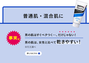 事実。男の肌はすぐベタつく…、だけじゃない！男の肌は、女性と比べて乾きやすい！※花王調べ　詳しくはこちら