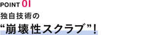 POINT01　独自技術の“崩壊性スクラブ”！