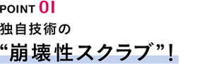 POINT01　独自技術の“崩壊性スクラブ”！