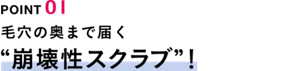 POINT01　毛穴の奥まで届く“崩壊性スクラブ”！