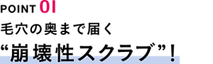 POINT01　毛穴の奥まで届く“崩壊性スクラブ”！