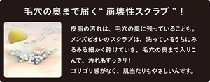 毛穴の奥まで届く“崩壊性スクラブ”！ 皮脂の汚れは、毛穴の奥に残っていることも。 メンズビオレのスクラブは、洗っているうちにみるみる細かく砕けていき、毛穴の奥まで入りこ んで、汚れもすっきり！ ゴリゴリ感がなく、肌当たりもやさしいんです。