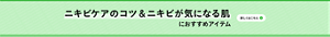 ニキビケアのコツ＆ニキビが気になる肌 におすすめアイテム 詳しくはこちら