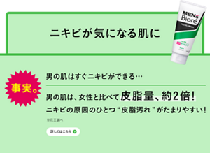 事実。男の肌はすぐニキビができる…、男の肌は、女性と比べて皮脂量、約2倍！ニキビの原因のひとつ“皮脂汚れ”がたまりやすい！※花王調べ　詳しくはこちら