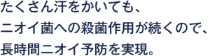たくさん汗をかいても、ニオイ菌への殺菌作用が続くので、長時間ニオイ予防を実現