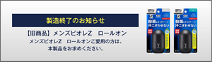 製造終了のお知らせ 【旧商品】メンズビオレZ　ロールオンメンズビオレZ　ロールオンご愛用の方は、 本製品をお求めください。