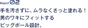 Point02 手を汚さずに、ムラなくさっと塗れる！男のワキにフィットするビッグボール設計。