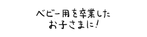 ベビー用を卒業したお子さまに！