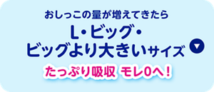 おしっこの量が増えてきたらL・ビッグ・ ビッグより大きいサイズ「たっぷり吸収モレ0へ！」