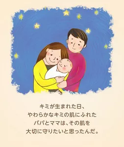 キミが生まれた日、やわらかなキミの肌にふれたパパとママは、その肌を大切に守りたいと思ったんだ。