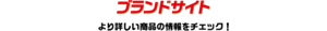 ブランドサイト より詳しい商品の情報をチェック！