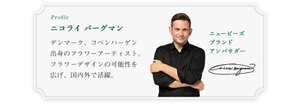 Profile ニコライ バーグマン デンマーク、コペンハーゲン出身のフラワーアーティスト。フラワーデザインの可能性を広げ、国内外で活躍。ニュービーズブランドアンバサダー